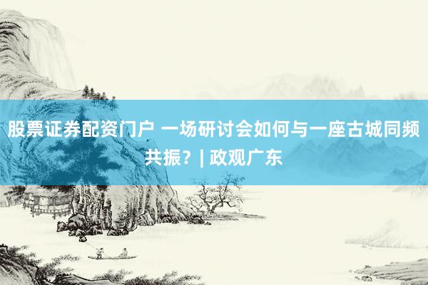 股票证券配资门户 一场研讨会如何与一座古城同频共振？| 政观广东