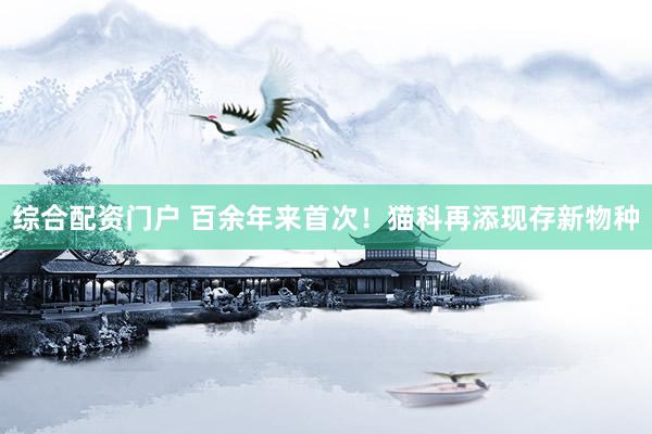 综合配资门户 百余年来首次！猫科再添现存新物种