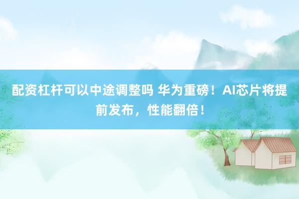 配资杠杆可以中途调整吗 华为重磅！AI芯片将提前发布，性能翻倍！