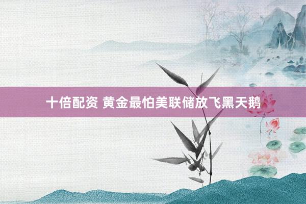 十倍配资 黄金最怕美联储放飞黑天鹅