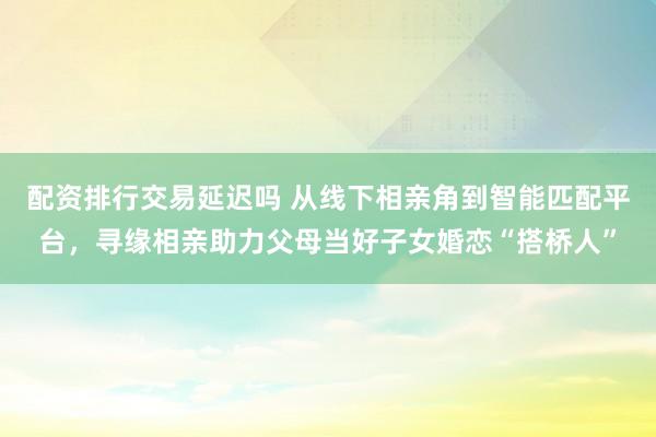 配资排行交易延迟吗 从线下相亲角到智能匹配平台，寻缘相亲助力父母当好子女婚恋“搭桥人”