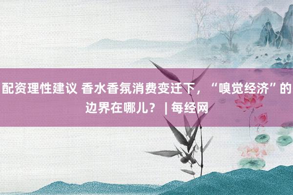 配资理性建议 香水香氛消费变迁下，“嗅觉经济”的边界在哪儿？ | 每经网