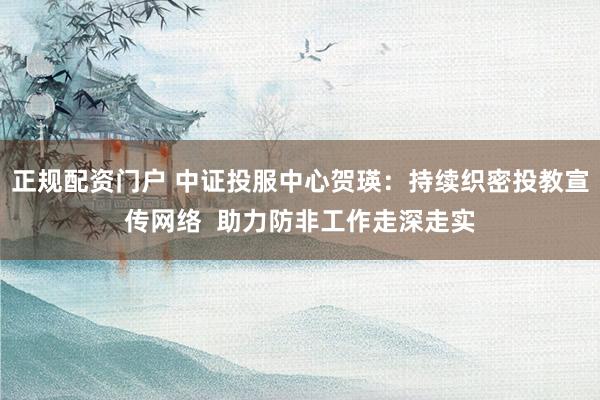 正规配资门户 中证投服中心贺瑛：持续织密投教宣传网络  助力防非工作走深走实