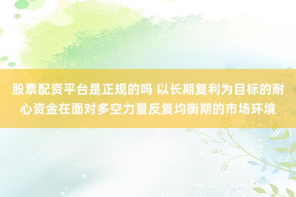 股票配资平台是正规的吗 以长期复利为目标的耐心资金在面对多空力量反复均衡期的市场环境