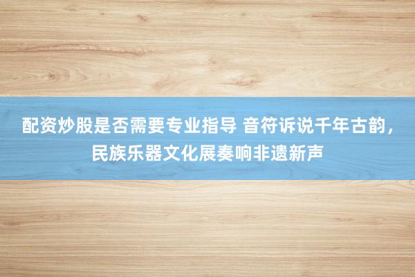 配资炒股是否需要专业指导 音符诉说千年古韵，民族乐器文化展奏响非遗新声