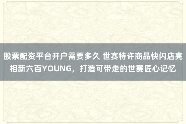 股票配资平台开户需要多久 世赛特许商品快闪店亮相新六百YOUNG，打造可带走的世赛匠心记忆
