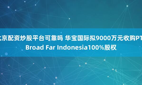 北京配资炒股平台可靠吗 华宝国际拟9000万元收购PT. Broad Far Indonesia100%股权