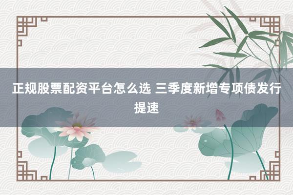 正规股票配资平台怎么选 三季度新增专项债发行提速