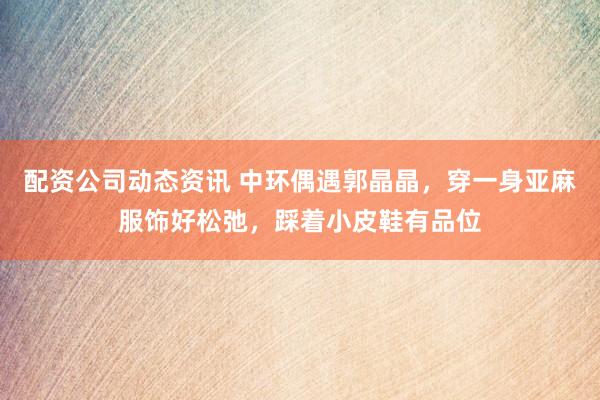 配资公司动态资讯 中环偶遇郭晶晶，穿一身亚麻服饰好松弛，踩着小皮鞋有品位