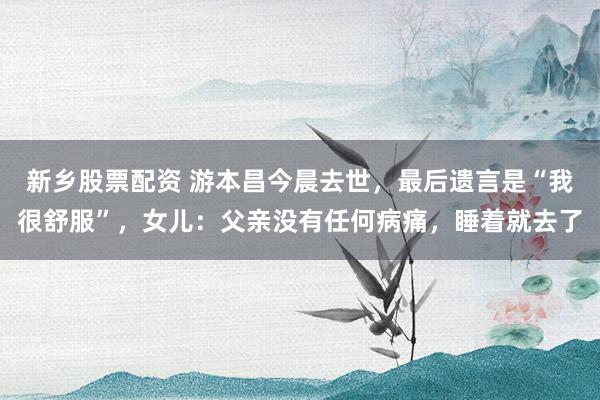 新乡股票配资 游本昌今晨去世，最后遗言是“我很舒服”，女儿：父亲没有任何病痛，睡着就去了