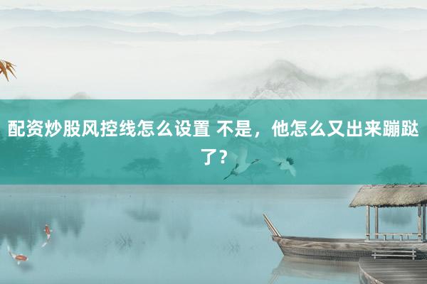 配资炒股风控线怎么设置 不是，他怎么又出来蹦跶了？