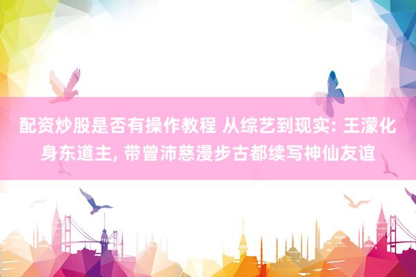 配资炒股是否有操作教程 从综艺到现实: 王濛化身东道主, 带曾沛慈漫步古都续写神仙友谊