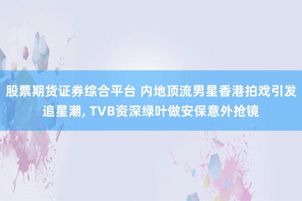 股票期货证券综合平台 内地顶流男星香港拍戏引发追星潮, TVB资深绿叶做安保意外抢镜