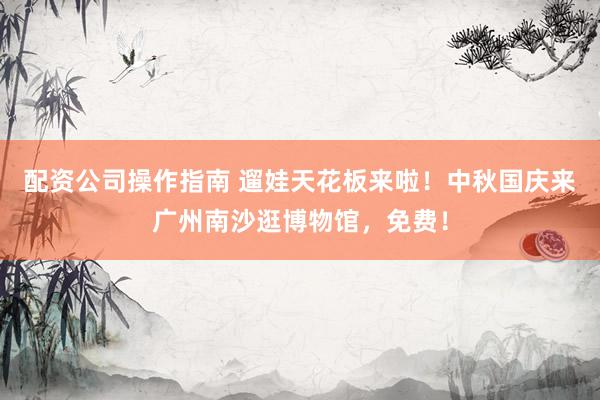 配资公司操作指南 遛娃天花板来啦！中秋国庆来广州南沙逛博物馆，免费！