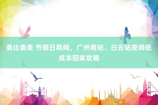 委比委差 节假日期间，广州南站、白云站夜间低成本回家攻略