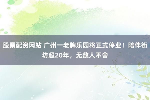 股票配资网站 广州一老牌乐园将正式停业！陪伴街坊超20年，无数人不舍