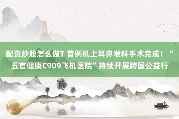 配资炒股怎么做T 首例机上耳鼻喉科手术完成！“五官健康C909飞机医院”持续开展跨国公益行