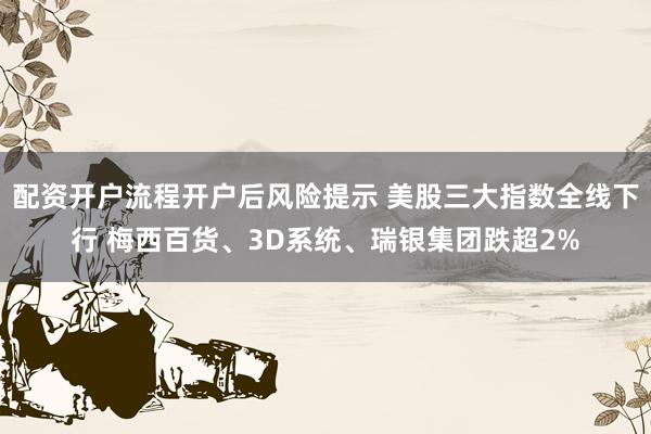 配资开户流程开户后风险提示 美股三大指数全线下行 梅西百货、3D系统、瑞银集团跌超2%