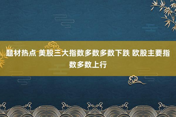 题材热点 美股三大指数多数多数下跌 欧股主要指数多数上行
