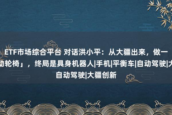 ETF市场综合平台 对话洪小平：从大疆出来，做一台「电动轮椅」，终局是具身机器人|手机|平衡车|自动驾驶|大疆创新