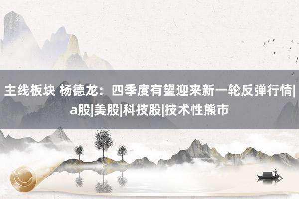 主线板块 杨德龙：四季度有望迎来新一轮反弹行情|a股|美股|科技股|技术性熊市