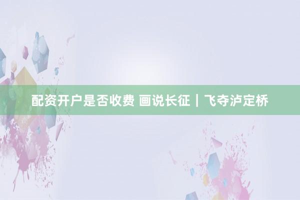 配资开户是否收费 画说长征｜飞夺泸定桥