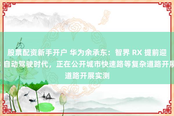 股票配资新手开户 华为余承东：智界 RX 提前迎接 L3 自动驾驶时代，正在公开城市快速路等复杂道路开展实测