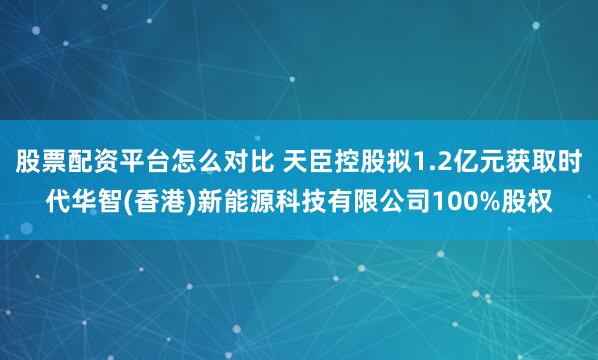 股票配资平台怎么对比 天臣控股拟1.2亿元获取时代华智(香港)新能源科技有限公司100%股权