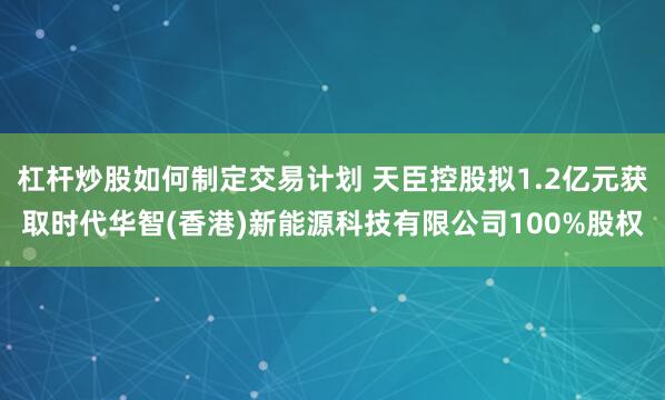 杠杆炒股如何制定交易计划 天臣控股拟1.2亿元获取时代华智(香港)新能源科技有限公司100%股权