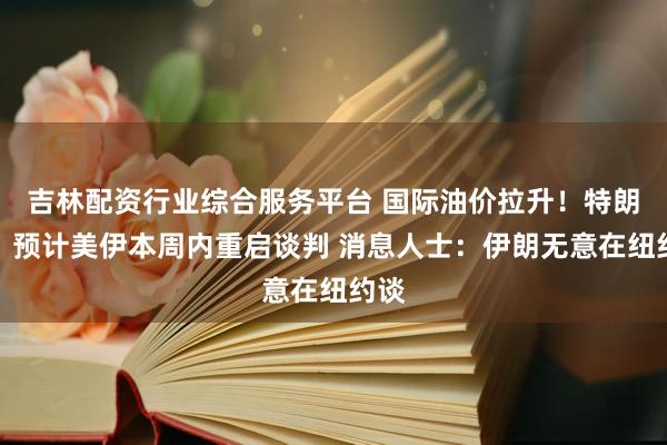 吉林配资行业综合服务平台 国际油价拉升！特朗普：预计美伊本周内重启谈判 消息人士：伊朗无意在纽约谈