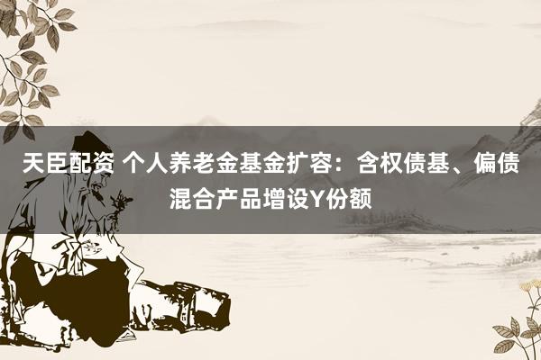 天臣配资 个人养老金基金扩容：含权债基、偏债混合产品增设Y份额