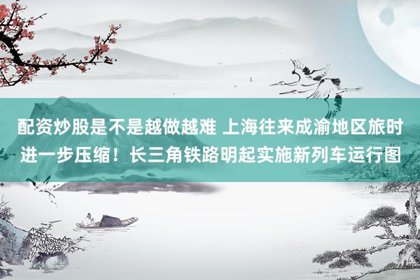 配资炒股是不是越做越难 上海往来成渝地区旅时进一步压缩！长三角铁路明起实施新列车运行图