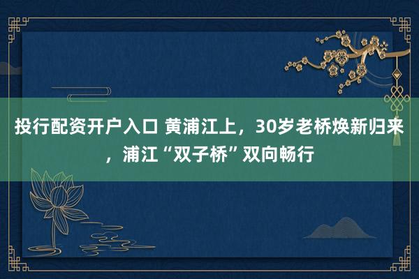 投行配资开户入口 黄浦江上，30岁老桥焕新归来，浦江“双子桥”双向畅行