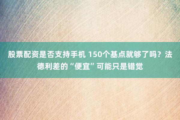 股票配资是否支持手机 150个基点就够了吗？法德利差的“便宜”可能只是错觉