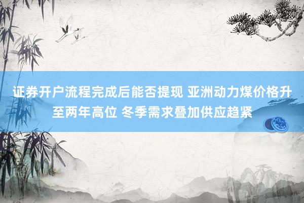 证券开户流程完成后能否提现 亚洲动力煤价格升至两年高位 冬季需求叠加供应趋紧