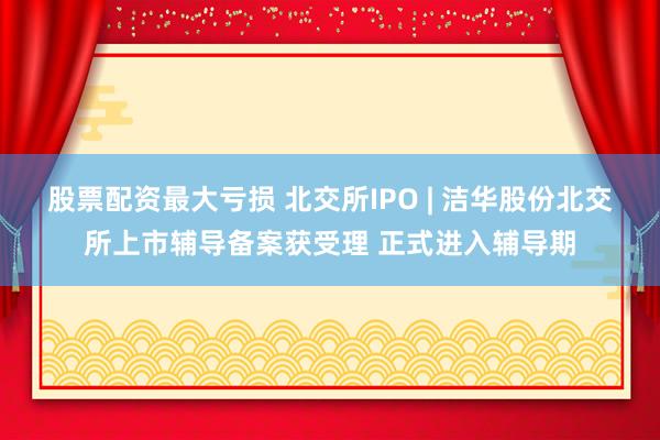 股票配资最大亏损 北交所IPO | 洁华股份北交所上市辅导备案获受理 正式进入辅导期