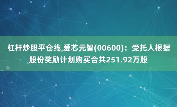 杠杆炒股平仓线 爱芯元智(00600)：受托人根据股份奖励计划购买合共251.92万股