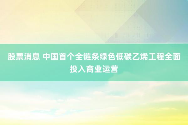 股票消息 中国首个全链条绿色低碳乙烯工程全面投入商业运营