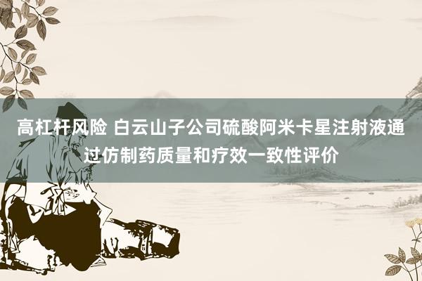 高杠杆风险 白云山子公司硫酸阿米卡星注射液通过仿制药质量和疗效一致性评价