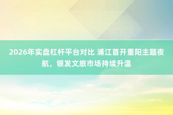 2026年实盘杠杆平台对比 浦江首开重阳主题夜航，银发文旅市场持续升温