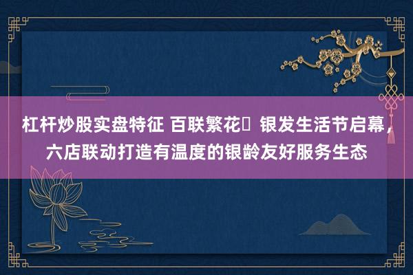 杠杆炒股实盘特征 百联繁花・银发生活节启幕，六店联动打造有温度的银龄友好服务生态