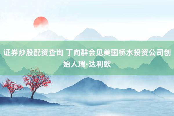 证券炒股配资查询 丁向群会见美国桥水投资公司创始人瑞·达利欧