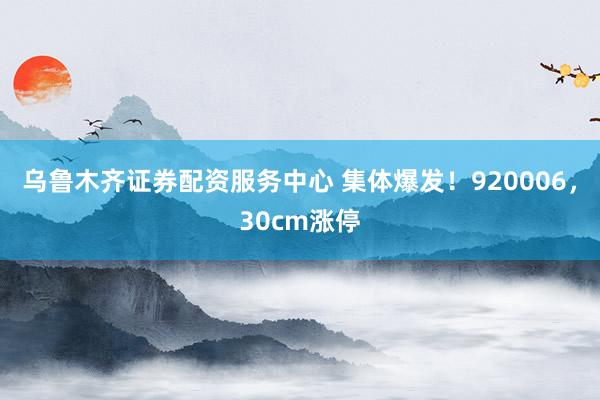 乌鲁木齐证券配资服务中心 集体爆发！920006，30cm涨停