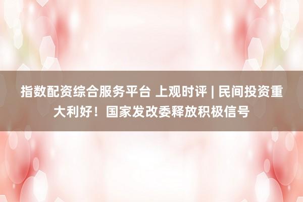指数配资综合服务平台 上观时评 | 民间投资重大利好！国家发改委释放积极信号