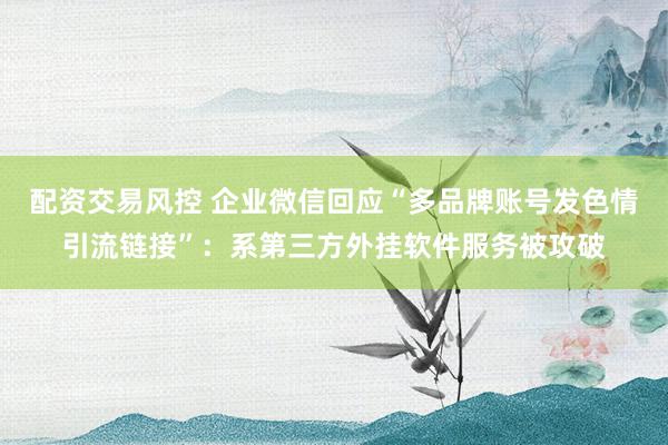 配资交易风控 企业微信回应“多品牌账号发色情引流链接”：系第三方外挂软件服务被攻破