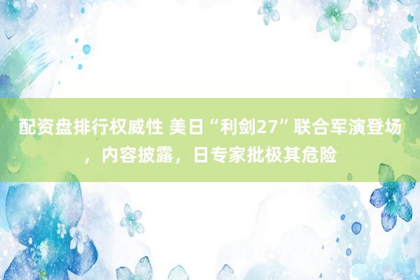 配资盘排行权威性 美日“利剑27”联合军演登场，内容披露，日专家批极其危险