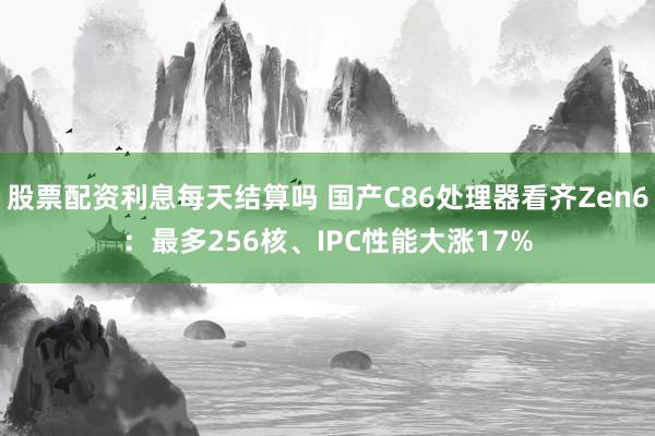 股票配资利息每天结算吗 国产C86处理器看齐Zen6：最多256核、IPC性能大涨17%