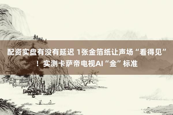 配资实盘有没有延迟 1张金箔纸让声场“看得见”！实测卡萨帝电视AI“金”标准