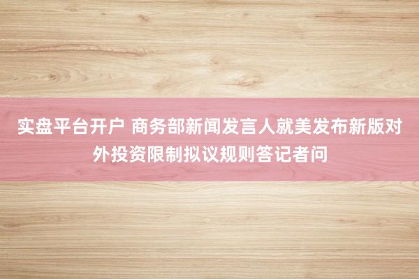实盘平台开户 商务部新闻发言人就美发布新版对外投资限制拟议规则答记者问