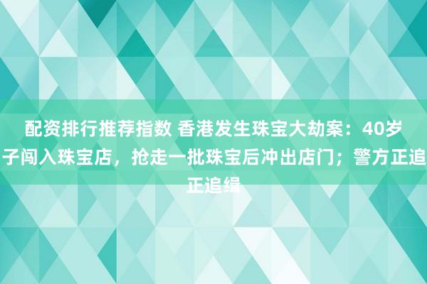 配资排行推荐指数 香港发生珠宝大劫案：40岁男子闯入珠宝店，抢走一批珠宝后冲出店门；警方正追缉